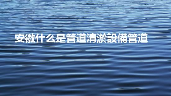 安徽什么是管道清淤設備管道清淤的秘密武器是什么？
